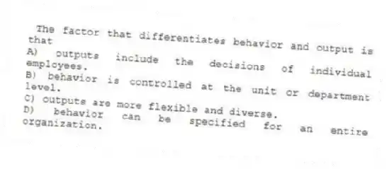 The factor that differentiates behavior and output is that
A) outputs include the decisions of individual employees.
B) behavior is controlled at the unit or department level.
C) outputs are more flexible and diverse.
D) behavior can be specified for an entire organization.