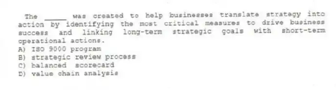 The _____ was created to help businesses translate strategy into action by identifying the most critical measures to drive business success and linking long-term strategic goals with short-term operational actions.
A) ISO 9000 program
B) strategic review process
C) balanced scorecard
D) value chain analysis