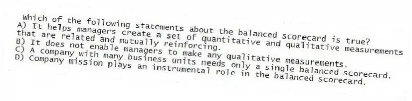 Which of the following statements about the balanced scorecard is true?
A) It helps managers create a set of quantitative and qualitative measurements that are related and mutually reinforcing.
B) It does not enable managers to make any qualitative measurements.
C) A company with many business units needs only a single balanced scorecard.
D) Company mission plays an instrumental role in the balanced scorecard.