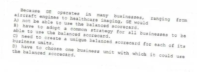 Because GE operates in many businesses, ranging from aircraft engines to healthcare imaging, GE would
A) not be able to use the balanced scorecard.
B) have to adopt a common strategy for all businesses to be able to use the balanced scorecard.
C) need to create a unique balanced scorecard for each of its business units.
D) have to choose one business unit with which it could use the balanced scorecard.