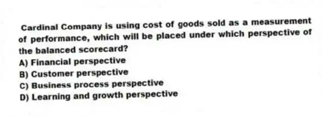 Cardinal Company is using cost of goods sold as a measurement of performance, which will be placed under which perspective of the balanced scorecard?
A) Financial perspective
B) Customer perspective
C) Business process perspective
D) Learning and growth perspective