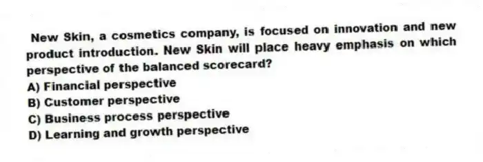 New Skin, a cosmetics company, is focused on innovation and new product introduction. New Skin will place heavy emphasis on which perspective of the balanced scorecard?
A) Financial perspective
B) Customer perspective
C) Business process perspective
D) Learning and growth perspective