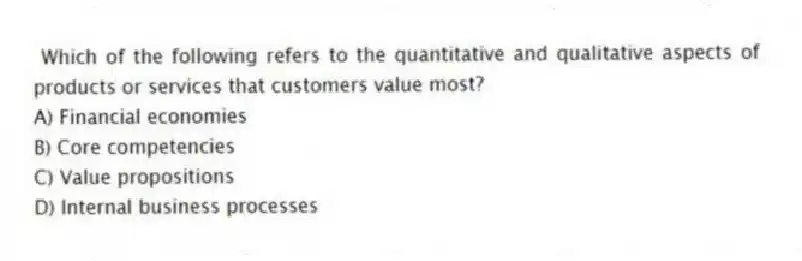 Which of the following refers to the quantitative and qualitative aspects of products or services that customers value most?
A) Financial economies
B) Core competencies
C) Value propositions
D) Internal business processes