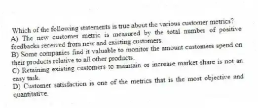 Which of the following statements is true about the various customer metrics?
A) The new customer metric is measured by the total number of positive feedbacks received from new and existing customers.
B) Some companies find it valuable to monitor the amount customers spend on their products relative to all other products.
C) Retaining existing customers to maintain or increase market share is not an easy task.
D) Customer satisfaction is one of the metrics that is the most objective and quantitative.