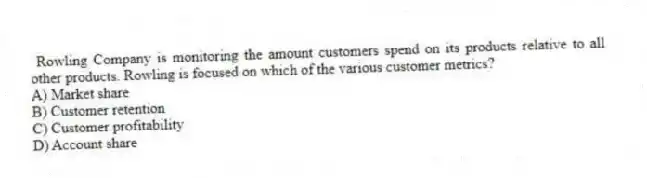 Rowling Company is monitoring the amount customers spend on its products relative to all other products. Rowling is focused on which of the various customer metrics?
A) Market share
B) Customer retention
C) Customer profitability
D) Account share