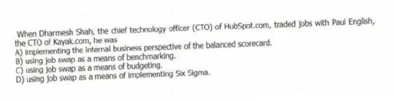 When Dharmesh Shah, the chief technology officer (CTO) of HubSpot.com, traded jobs with Paul English, the CTO of Kayak.com, he was
A) implementing the internal business perspective of the balanced scorecard.
B) using job swap as a means of benchmarking.
C) using job swap as a means of budgeting.
D) using job swap as a means of implementing Six Sigma.