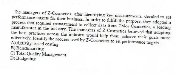 The managers of Z-Cosmetics, after identifying key measurements, decided to set performance targets for their business. In order to fulfill the purpose, they adopted a process that required management to collect data from Color Cosmetics, a leading manufacturer in the industry. The managers of Z-Cosmetics believed that adopting the best practices across the industry would help them achieve their goals more effectively. Identify the process used by Z-Cosmetics to set performance targets.
A) Activity-based costing
B) Benchmarking
C) Total Quality Management
D) Budgeting