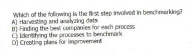 Which of the following is the first step involved in benchmarking?
A) Harvesting and analyzing data
B) Finding the best companies for each process
C) Identifying the processes to benchmark
D) Creating plans for improvement