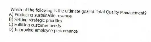 Which of the following is the ultimate goal of Total Quality Management?
A) Producing sustainable revenue
B) Setting strategic priorities
C) Fulfilling customer needs
D) Improving employee performance