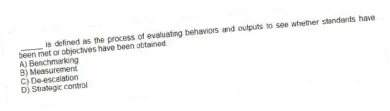 _____ is defined as the process of evaluating behaviors and outputs to see whether standards have been met or objectives have been obtained.
A) Benchmarking
B) Measurement
C) De-escalation
D) Strategic control