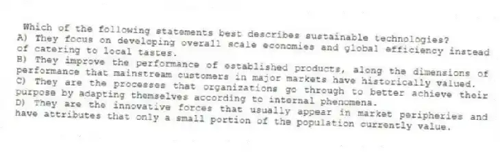 Which of the following statements best describes sustainable technologies?
A) They focus on developing overall scale economies and global efficiency instead of catering to local tastes.
B) They improve the performance of established products, along the dimensions of performance that mainstream customers in major markets have historically valued.
C) They are the processes that organizations go through to better achieve their purpose by adapting themselves according to internal phenomena.
D) They are the innovative forces that usually appear in market peripheries and have attributes that only a small portion of the population currently value.
