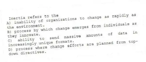Inertia refers to the
A) inability of organizations to change as rapidly as the environment.
B) process by which change emerges from individuals as they innovate.
C) ability to send massive amounts of data in increasingly unique formats.
D) process where change efforts are planned from top-down directives.