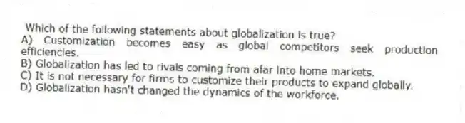  Which of the following statements about globalization is true?
A) Customization becomes easy as global competitors seek production efficiencies.
B) Globalization has led to rivals coming from afar into home markets.
C) It is not necessary for firms to customize their products to expand globally.
D) Globalization hasn't changed the dynamics of the workforce.