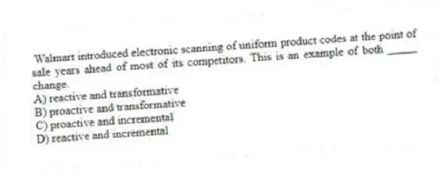 Walmart introduced electronic scanning of uniform product codes at the point of sale years ahead of most of its competitors. This is an example of both _____ change.
A) reactive and transformative
B) proactive and transformative
C) proactive and incremental
D) reactive and incremental