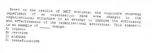 Based on the results of SWOT analysis, the corporate strategy department of an organization made some changes to the organizational structure in an attempt to improve the efficiency and effectiveness of the organizational activities. This scenario is an example of _____ change.
A) organic
B) reactive
C) planned
D) transformative