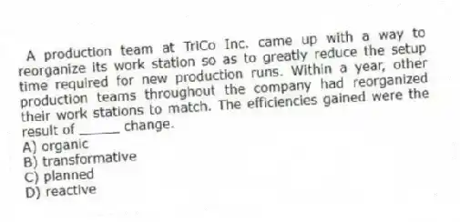 A production team at TriCo Inc. came up with a way to reorganize its work station so as to greatly reduce the setup time required for new production runs. Within a year, other production teams throughout the company had reorganized their work stations to match. The efficiencies gained were the result of _____ change.
A) organic
B) transformative
C) planned
D) reactive