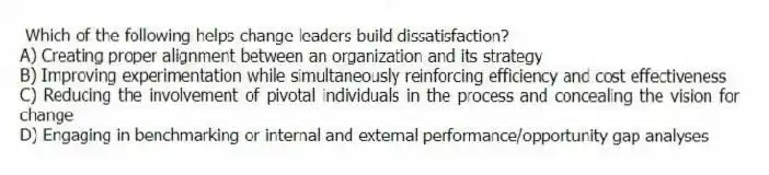 Which of the following helps change leaders build dissatisfaction?
A) Creating proper alignment between an organization and its strategy
B) Improving experimentation while simultaneously reinforcing efficiency and cost effectiveness
C) Reducing the involvement of pivotal individuals in the process and concealing the vision for change
D) Engaging in benchmarking or internal and external performance/opportunity gap analyses