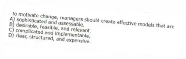  To motivate change, managers should create effective models that are
A) sophisticated and assessable.
B) desirable, feasible, and relevant.
C) complicated and implementable.
D) clear, structured, and expensive.