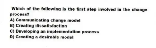 Which of the following is the first step involved in the change process?
A) Communicating change model
B) Creating dissatisfaction
C) Developing an implementation process
D) Creating a desirable model