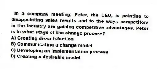 In a company meeting, Peter, the CEO, is pointing to disappointing sales results and to the ways competitors in the industry are gaining competitive advantages. Peter is in what stage of the change process?
A) Creating dissatisfaction
B) Communicating a change model
C) Developing an implementation process
D) Creating a desirable model