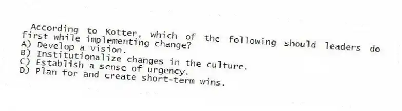 According to Kotter, which of the following should leaders do first while implementing change?
A) Develop a vision.
B) Institutionalize changes in the culture.
C) Establish a sense of urgency.
D) Plan for and create short-term wins.