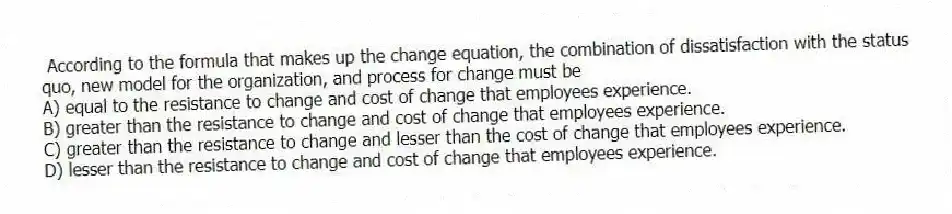 According to the formula that makes up the change equation, the combination of dissatisfaction with the status quo, new model for the organization, and process for change must be
A) equal to the resistance to change and cost of change that employees experience.
B) greater than the resistance to change and cost of change that employees experience.
C) greater than the resistance to change and lesser than the cost of change that employees experience.
D) lesser than the resistance to change and cost of change that employees experience.