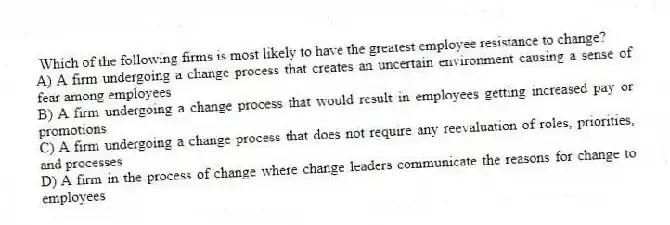 Which of the following firms is most likely to have the greatest employee resistance to change?
A) A firm undergoing a change process that creates an uncertain environment causing a sense of fear among employees
B) A firm undergoing a change process that would result in employees getting increased pay or promotions
C) A firm undergoing a change process that does not require any reevaluation of roles, priorities, and processes
D) A firm in the process of change where change leaders communicate the reasons for change to employees