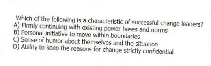 Which of the following is a characteristic of successful change leaders?
A) Firmly continuing with existing power bases and norms
B) Personal initiative to move within boundaries
C) Sense of humor about themselves and the situation
D) Ability to keep the reasons for change strictly confidential
