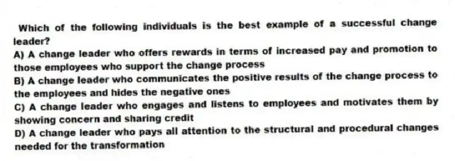  Which of the following individuals is the best example of a successful change leader?
A) A change leader who offers rewards in terms of increased pay and promotion to those employees who support the change process
B) A change leader who communicates the positive results of the change process to the employees and hides the negative ones
C) A change leader who engages and listens to employees and motivates them by showing concern and sharing credit
D) A change leader who pays all attention to the structural and procedural changes needed for the transformation