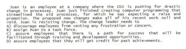 Juan is an employee at a company where the CEO is pushing for drastic change in processes. Juan just finished creating computer programming that streamlined the old processes, for which he was expecting a raise and promotion. The proposed new changes make all of his recent work null and void. Juan is resisting change. The change leader needs to
A) discourage employees from venting any frustration or concern.
B) assign Juan to a task force.
C) assure employees that there is a path for success that will be facilitated through training and development opportunities.
D) assure employees that they will get credit for past achievements.