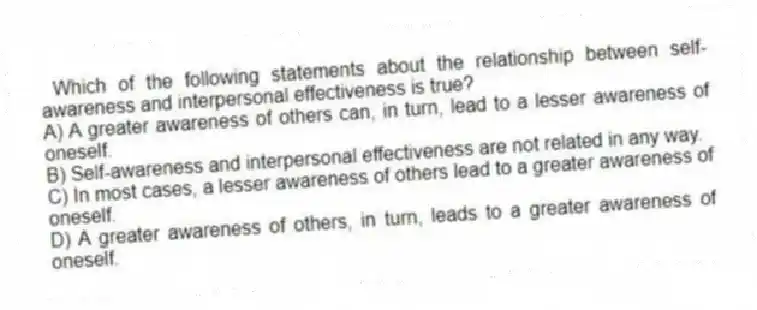 Which of the following statements about the relationship between self-awareness and interpersonal effectiveness is true?
A) A greater awareness of others can, in turn, lead to a lesser awareness of oneself.
B) Self-awareness and interpersonal effectiveness are not related in any way.
C) In most cases, a lesser awareness of others lead to a greater awareness of oneself.
D) A greater awareness of others, in turn, leads to a greater awareness of oneself.