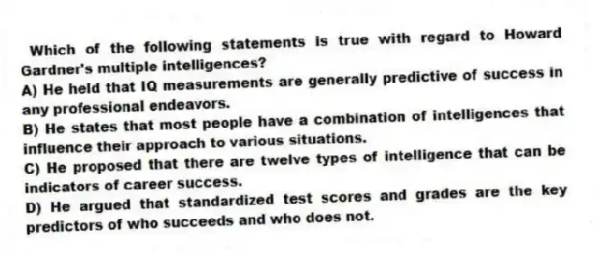Which of the following statements is true with regard to Howard Gardner's multiple intelligences?
A) He held that IQ measurements are generally predictive of success in any professional endeavors.
B) He states that most people have a combination of intelligences that influence their approach to various situations.
C) He proposed that there are twelve types of intelligence that can be indicators of career success.
D) He argued that standardized test scores and grades are the key predictors of who succeeds and who does not.