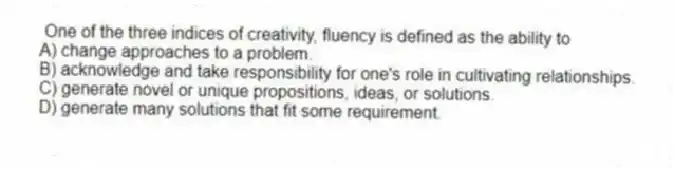 One of the three indices of creativity, fluency is defined as the ability to
A) change approaches to a problem.
B) acknowledge and take responsibility for one's role in cultivating relationships.
C) generate novel or unique propositions, ideas, or solutions.
D) generate many solutions that fit some requirement.