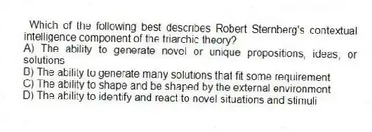 Which of the following best describes Robert Sternberg's contextual intelligence component of the triarchic theory?
A) The ability to generate novel or unique propositions, ideas, or solutions
B) The ability to generate many solutions that fit some requirement
C) The ability to shape and be shaped by the external environment
D) The ability to identify and react to novel situations and stimuli