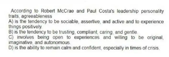 According to Robert McCrae and Paul Costa's leadership personality traits, agreeableness
A) is the tendency to be sociable, assertive, and active and to experience things positively.
B) is the tendency to be trusting, compliant, caring, and gentle.
C) involves being open to experiences and willing to be original, imaginative, and autonomous.
D) is the ability to remain calm and confident, especially in times of crisis.
