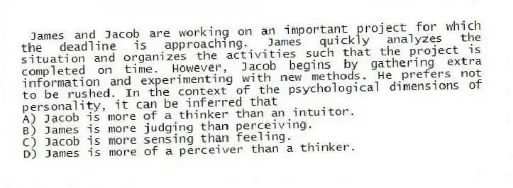 James and Jacob are working on an important project for which the deadline is approaching. James quickly analyzes the situation and organizes the activities such that the project is completed on time. However, Jacob begins by gathering extra information and experimenting with new methods. He prefers not to be rushed. In the context of the psychological dimensions of personality, it can be inferred that
A) Jacob is more of a thinker than an intuitor.
B) James is more judging than perceiving.
C) Jacob is more sensing than feeling.
D) James is more of a perceiver than a thinker.