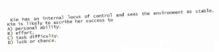 Kim has an internal locus of control and sees the environment as stable. Kim is likely to ascribe her success to
A) personal ability.
B) effort.
C) task difficulty.
D) luck or chance.