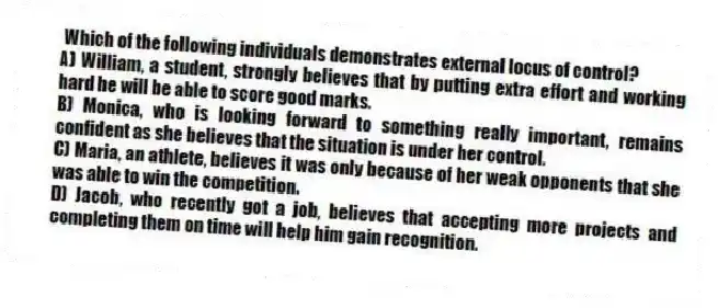 Which of the following individuals demonstrates external locus of control?
A) William, a student, strongly believes that by putting extra effort and working hard he will be able to score good marks.
B) Monica, who is looking forward to something really important, remains confident as she believes that the situation is under her control.
C) Maria, an athlete, believes it was only because of her weak opponents that she was able to win the competition.
D) Jacob, who recently got a job, believes that accepting more projects and completing them on time will help him gain recognition.