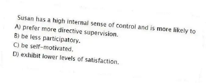  Susan has a high internal sense of control and is more likely to 
A) prefer more directive supervision.
B) be less participatory.
C) be self-motivated.
D) exhibit lower levels of satisfaction.