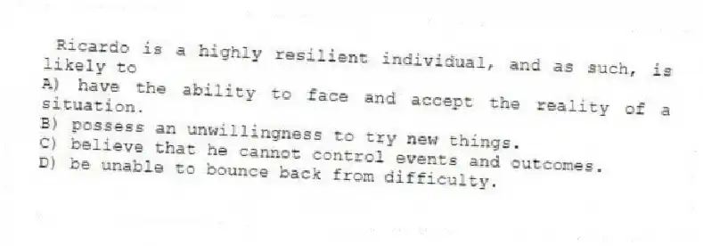  Ricardo is a highly resilient individual, and as such, is likely to
A) have the ability to face and accept the reality of a situation.
B) possess an unwillingness to try new things.
C) believe that he cannot control events and outcomes.
D) be unable to bounce back from difficulty.