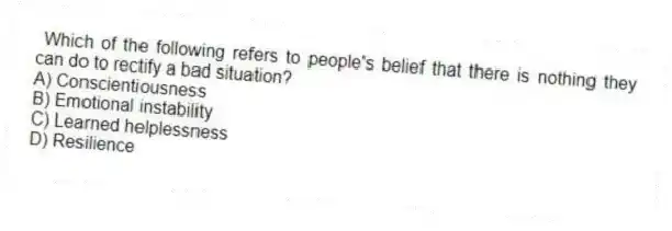 Which of the following refers to people's belief that there is nothing they can do to rectify a bad situation?
A) Conscientiousness
B) Emotional instability
C) Learned helplessness
D) Resilience