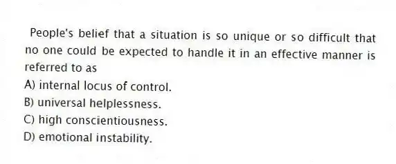 People's belief that a situation is so unique or so difficult that no one could be expected to handle it in an effective manner is referred to as
A) internal locus of control.
B) universal helplessness.
C) high conscientiousness.
D) emotional instability.