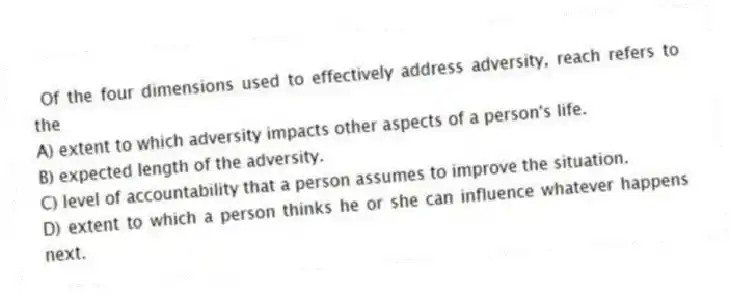 Of the four dimensions used to effectively address adversity, reach refers to the
A) extent to which adversity impacts other aspects of a person's life.
B) expected length of the adversity.
C) level of accountability that a person assumes to improve the situation.
D) extent to which a person thinks he or she can influence whatever happens next.