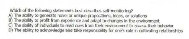 Which of the following statements best describes self-monitoring?
A) The ability to generate novel or unique propositions, ideas, or solutions
B) The ability to profit from experience and adapt to changes in the environment
C) The ability of individuals to read cues from their environment to assess their behavior
D) The ability to acknowledge and take responsibility for one's role in cultivating relationships
