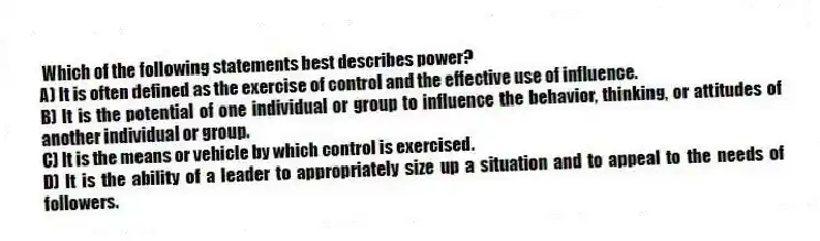 Which of the following statements best describes power?
A) It is often defined as the exercise of control and the effective use of influence.
B) It is the potential of one individual or group to influence the behavior, thinking, or attitudes of another individual or group.
C) It is the means or vehicle by which control is exercised.
D) It is the ability of a leader to appropriately size up a situation and to appeal to the needs of followers.