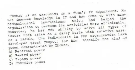  Thomas is an executive in a firm's IT department. He has immense knowledge in IT and has come up with many technological innovations, which had helped the organization to perform its activities more efficiently. Moreover, he has the ability to solve all types of issues that arise on a daily basis with relative ease. As a result, the individuals in the organization have developed great respect for him. Identify the kind of power demonstrated by Thomas.
A) Referent power
B) Reward power
C) Expert power
D) Coercive power
