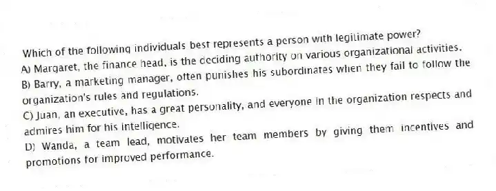 Which of the following individuals best represents a person with legitimate power?
A) Margaret, the finance head, is the deciding authority on various organizational activities.
B) Barry, a marketing manager, often punishes his subordinates when they fail to follow the organization's rules and regulations.
C) Juan, an executive, has a great personality, and everyone in the organization respects and admires him for his intelligence.
D) Wanda, a team lead, motivates her team members by giving them incentives and promotions for improved performance.