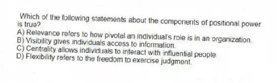 Which of the following statements about the components of positional power is true?
A) Relevance refers to how pivotal an individual's role is in an organization.
B) Visibility gives individuals access to information.
C) Centrality allows individuals to interact with influential people.
D) Flexibility refers to the freedom to exercise judgment.