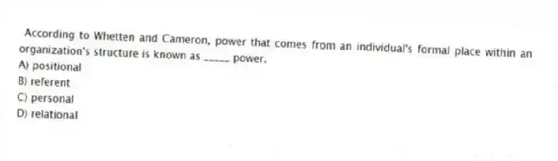 According to Whetten and Cameron, power that comes from an individual's formal place within an organization's structure is known as _____ power.
A) positional
B) referent
C) personal
D) relational