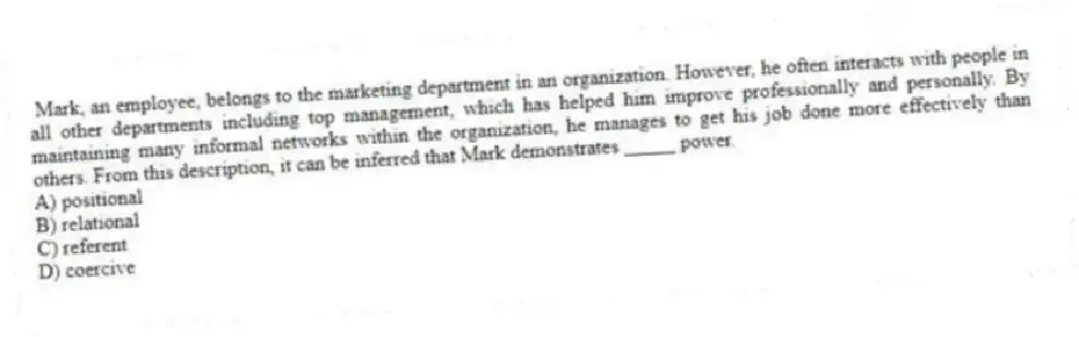 Mark, an employee, belongs to the marketing department in an organization. However, he often interacts with people in all other departments including top management, which has helped him improve professionally and personally. By maintaining many informal networks within the organization, he manages to get his job done more effectively than others. From this description, it can be inferred that Mark demonstrates _____ power.
A) positional
B) relational
C) referent
D) coercive